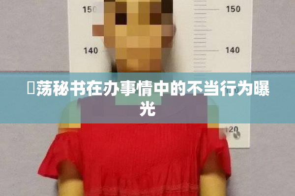 婬荡秘书在办事情中的不当行为曝光