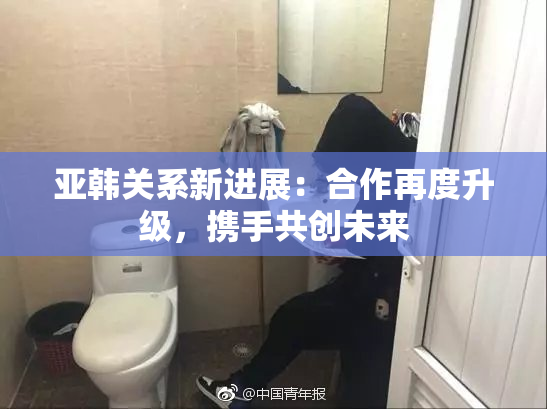 亚韩关系新进展：合作再度升级，携手共创未来