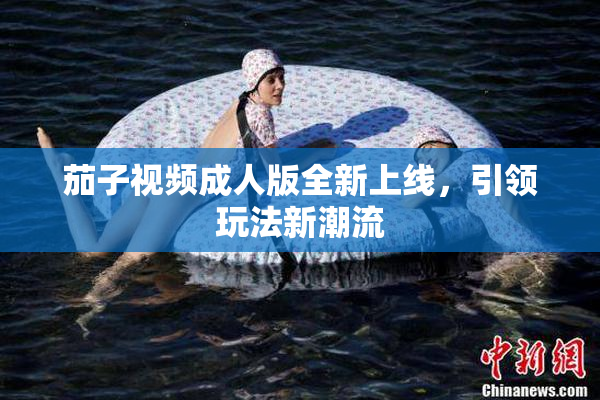 茄子视频成人版全新上线，引领玩法新潮流