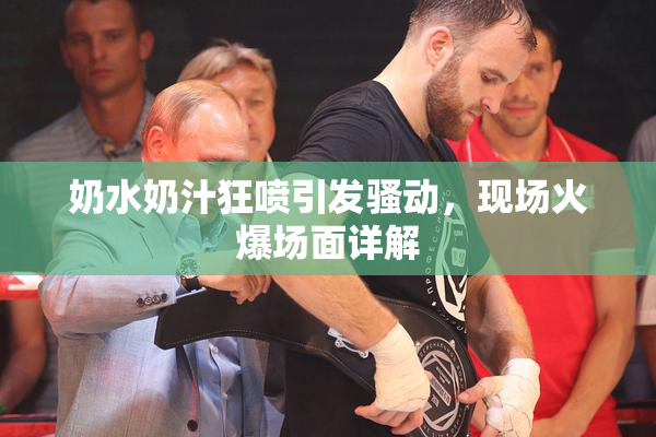 奶水奶汁狂喷引发骚动，现场火爆场面详解