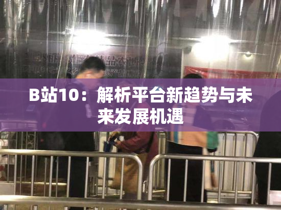 B站10：解析平台新趋势与未来发展机遇