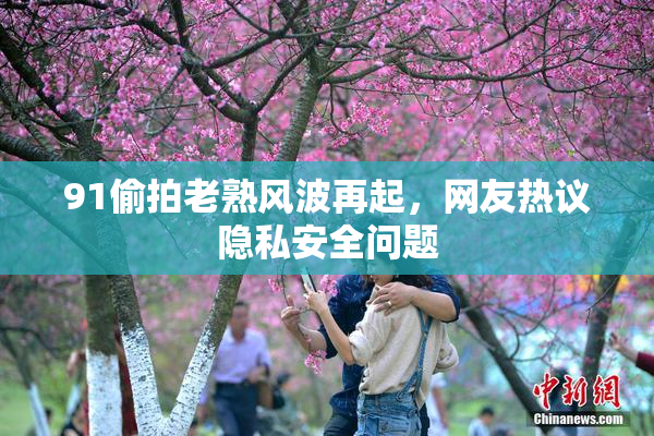 91偷拍老熟风波再起，网友热议隐私安全问题