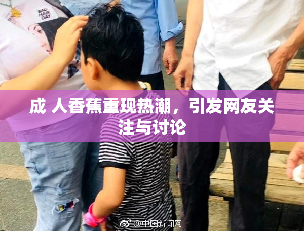 成 人香蕉重现热潮，引发网友关注与讨论