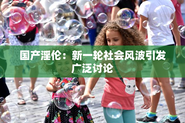 国产淫伦：新一轮社会风波引发广泛讨论