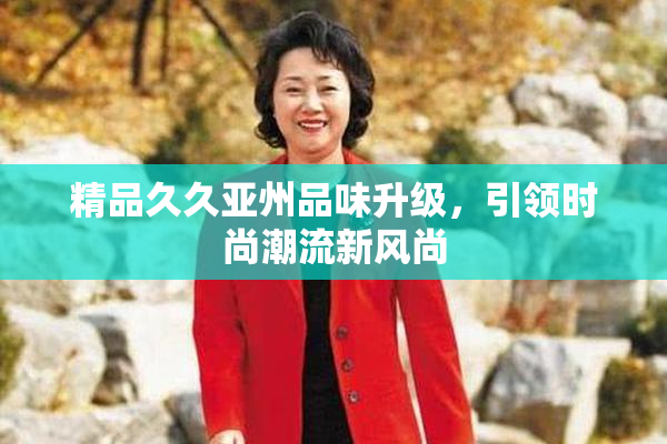 精品久久亚州品味升级，引领时尚潮流新风尚