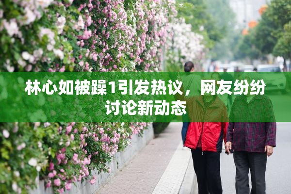 林心如被躁1引发热议，网友纷纷讨论新动态