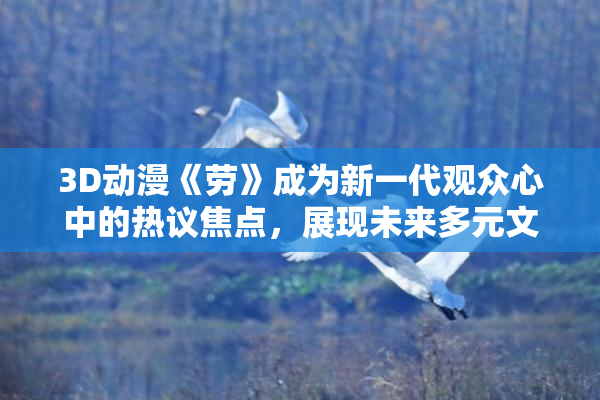 3D动漫《劳》成为新一代观众心中的热议焦点，展现未来多元文化魅力