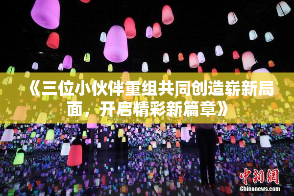 《三位小伙伴重组共同创造崭新局面，开启精彩新篇章》
