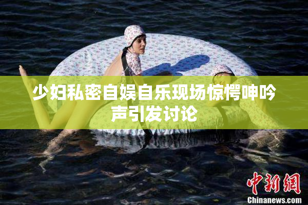少妇私密自娱自乐现场惊愕呻吟声引发讨论