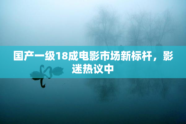 国产一级18成电影市场新标杆，影迷热议中