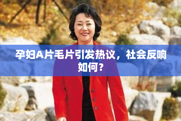 孕妇A片毛片引发热议，社会反响如何？