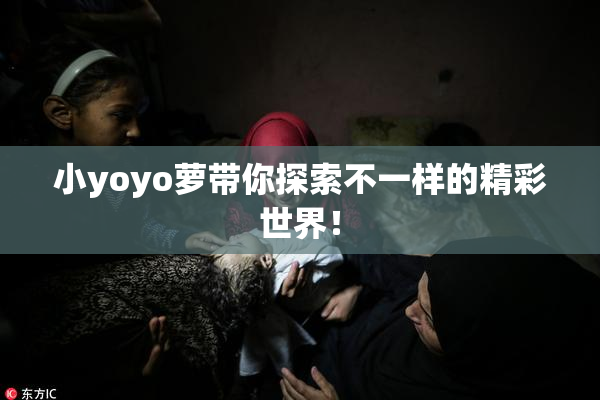 小yoyo萝带你探索不一样的精彩世界！