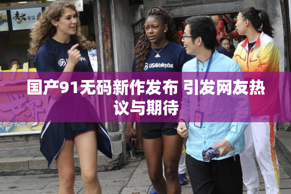 国产91无码新作发布 引发网友热议与期待