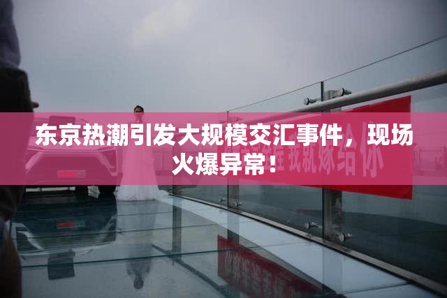 东京热潮引发大规模交汇事件，现场火爆异常！