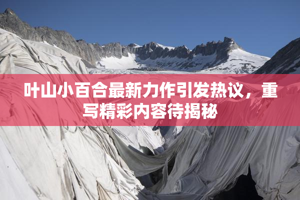 叶山小百合最新力作引发热议，重写精彩内容待揭秘