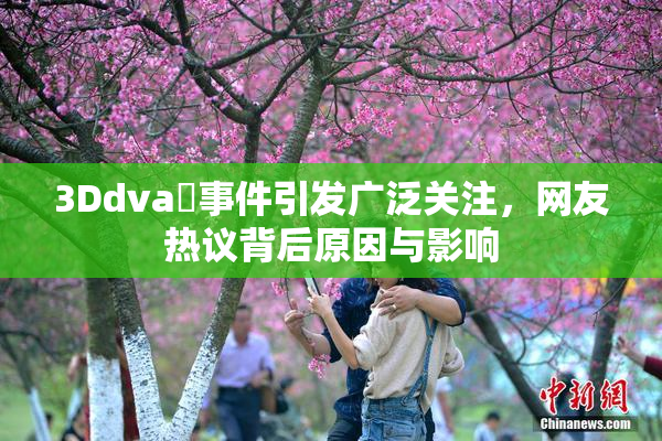 3Ddva婬事件引发广泛关注，网友热议背后原因与影响