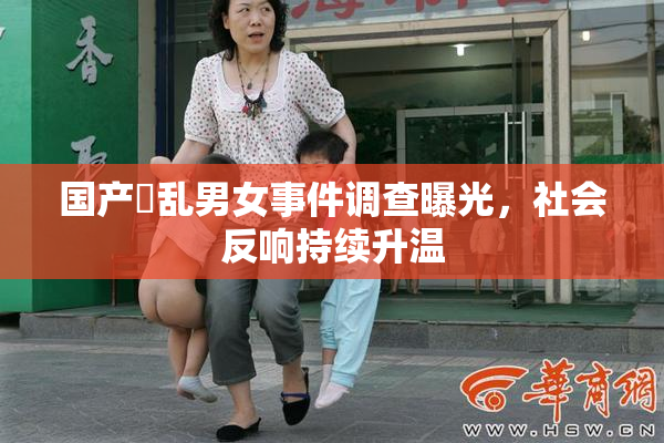 国产婬乱男女事件调查曝光，社会反响持续升温