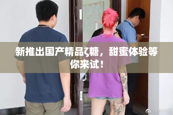 新推出国产精品ζ糖，甜蜜体验等你来试！