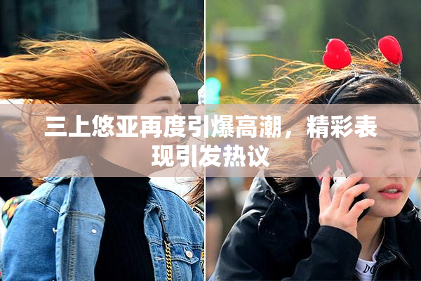 三上悠亚再度引爆高潮，精彩表现引发热议