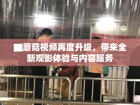 ▇蘑菇视频再度升级，带来全新观影体验与内容服务