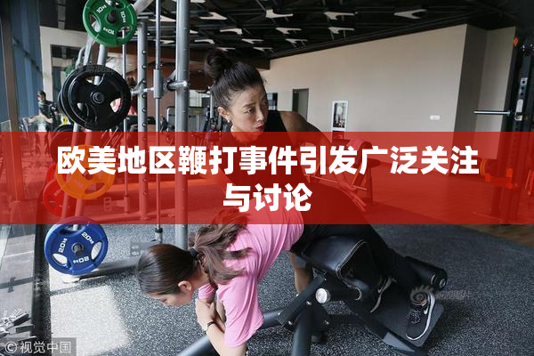 欧美地区鞭打事件引发广泛关注与讨论
