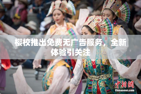 樱校推出免费无广告服务，全新体验引关注