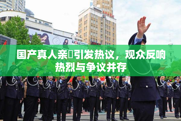 国产真人亲妺引发热议，观众反响热烈与争议并存