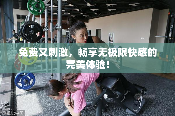 免费又刺激，畅享无极限快感的完美体验！