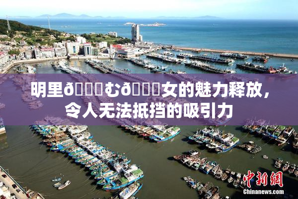 明里😚む🍍女的魅力释放，令人无法抵挡的吸引力