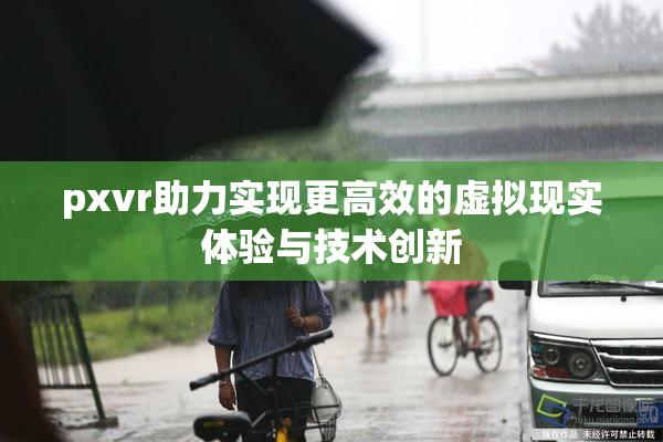 pxvr助力实现更高效的虚拟现实体验与技术创新
