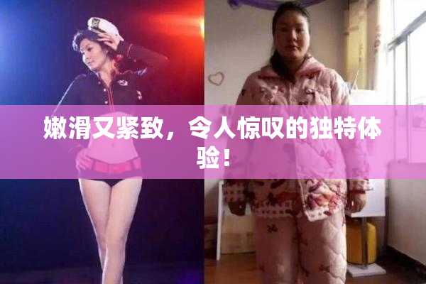 嫩滑又紧致，令人惊叹的独特体验！
