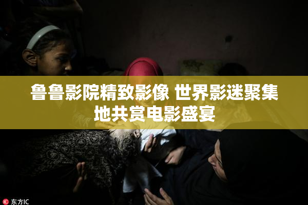 鲁鲁影院精致影像 世界影迷聚集地共赏电影盛宴