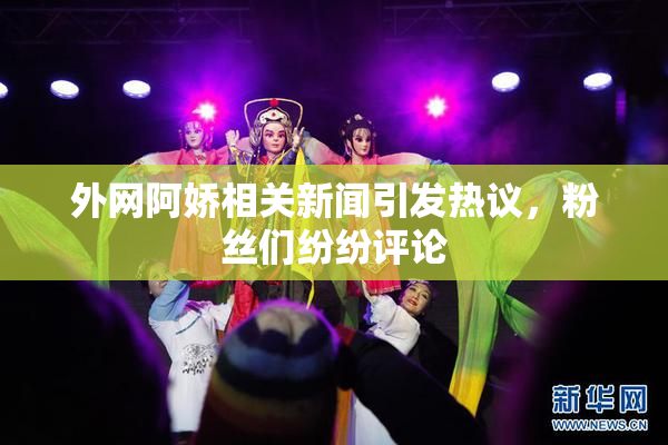 外网阿娇相关新闻引发热议，粉丝们纷纷评论