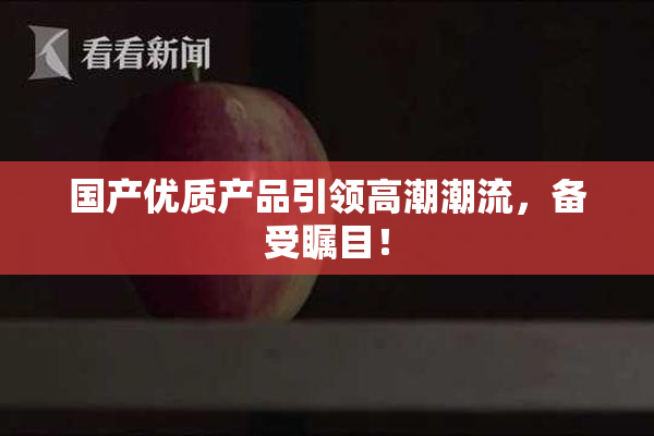 国产优质产品引领高潮潮流，备受瞩目！