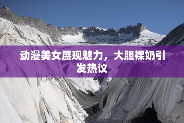动漫美女展现魅力，大胆裸奶引发热议