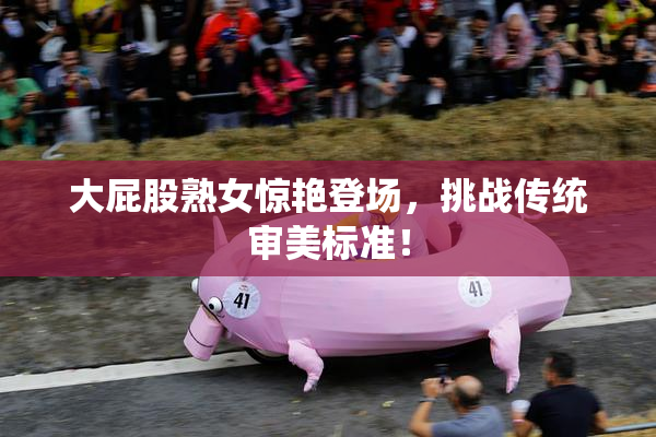 大屁股熟女惊艳登场，挑战传统审美标准！