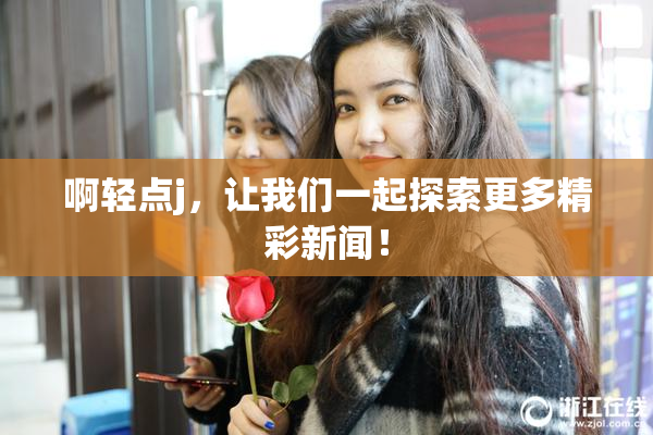 啊轻点j，让我们一起探索更多精彩新闻！