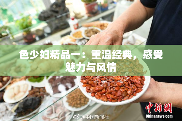 色少妇精品一：重温经典，感受魅力与风情