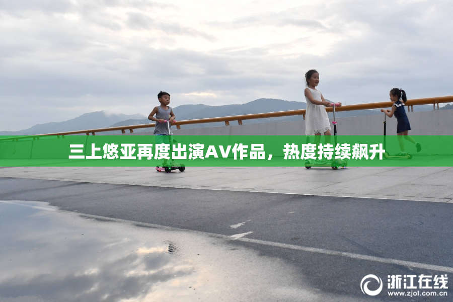 三上悠亚再度出演AV作品，热度持续飙升