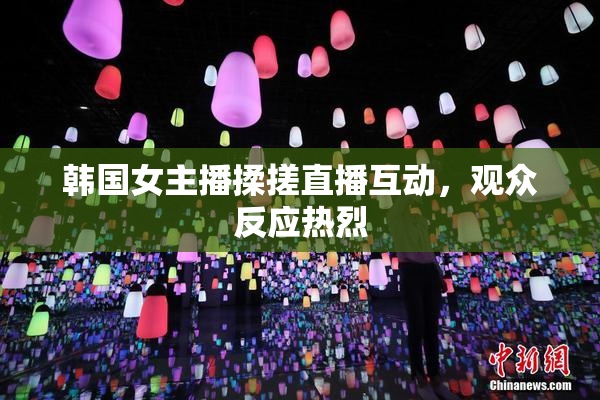 韩国女主播揉搓直播互动，观众反应热烈