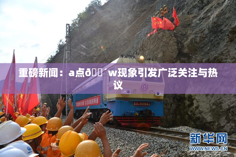 重磅新闻：a点🔴w现象引发广泛关注与热议