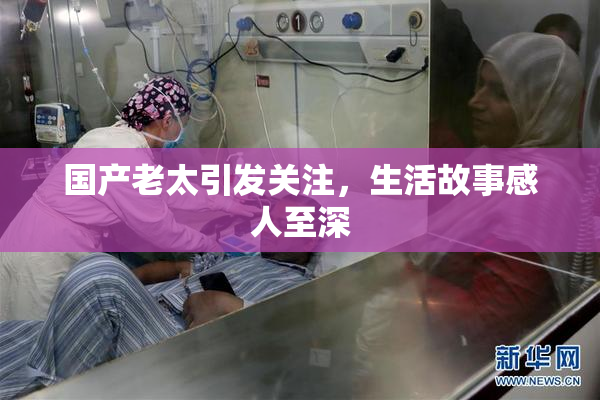 国产老太引发关注，生活故事感人至深