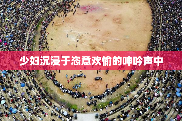 少妇沉浸于恣意欢愉的呻吟声中