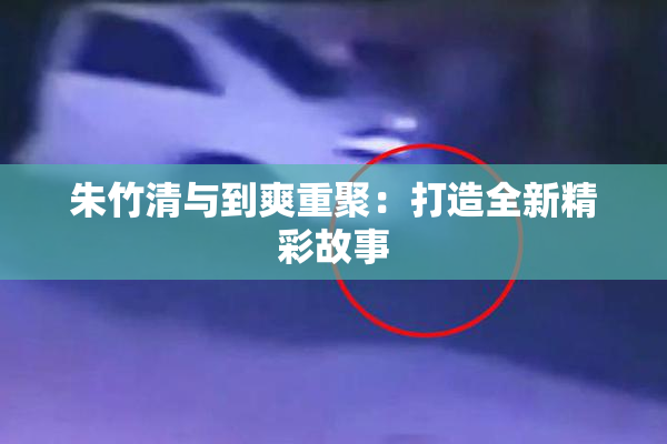 朱竹清与到爽重聚：打造全新精彩故事