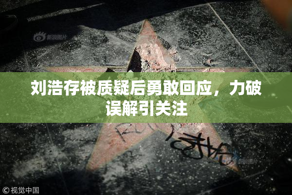 刘浩存被质疑后勇敢回应，力破误解引关注
