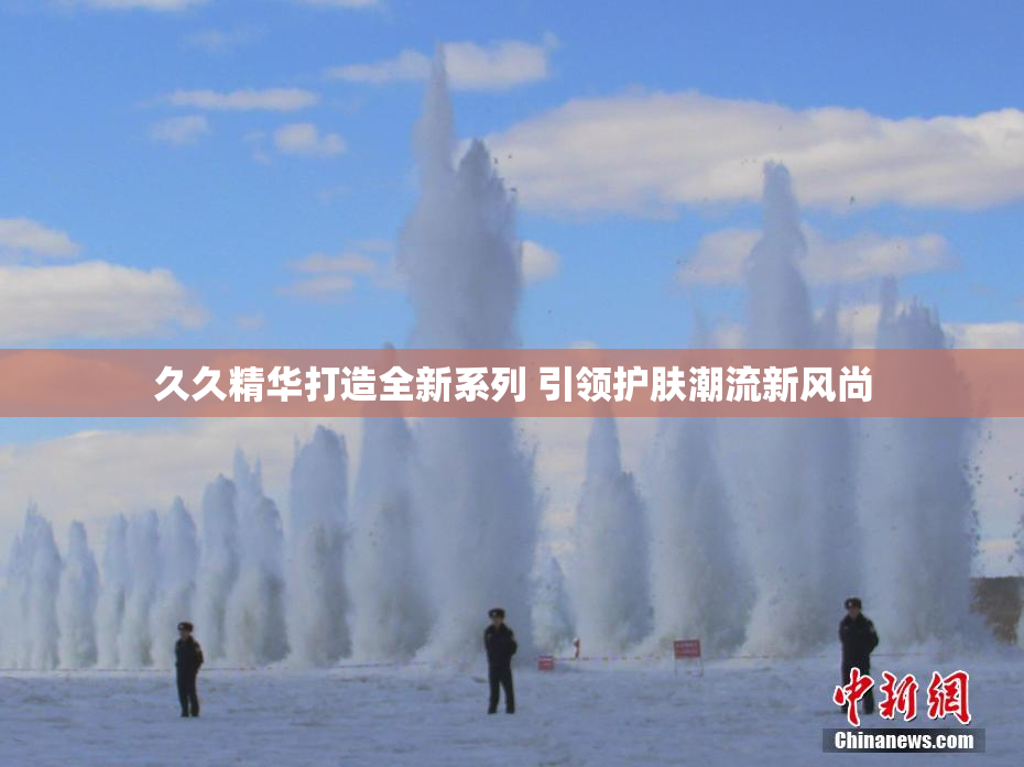 久久精华打造全新系列 引领护肤潮流新风尚