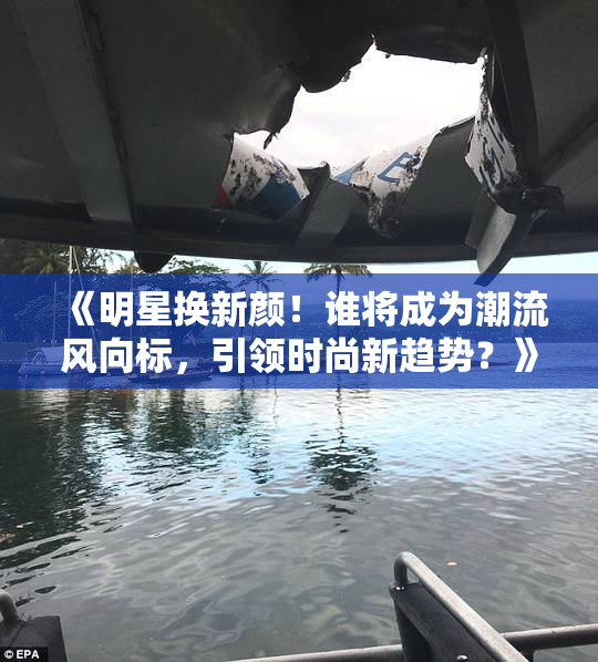 《明星换新颜！谁将成为潮流风向标，引领时尚新趋势？》