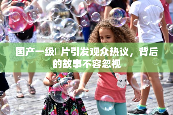 国产一级婬片引发观众热议，背后的故事不容忽视