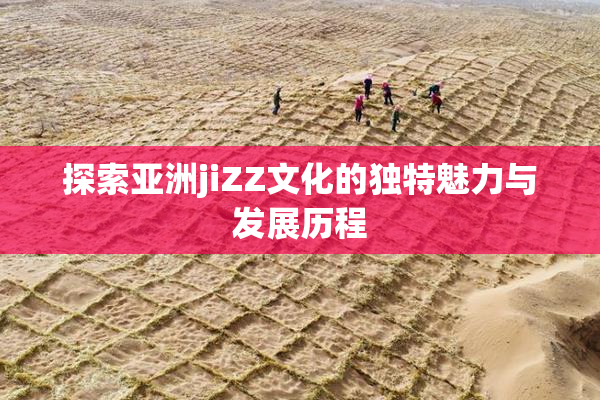 探索亚洲jiZZ文化的独特魅力与发展历程