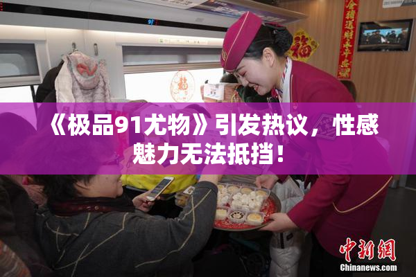 《极品91尤物》引发热议，性感魅力无法抵挡！